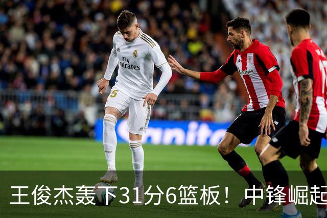 王俊杰轰下31分6篮板！中锋崛起迎职业生涯巅峰时刻